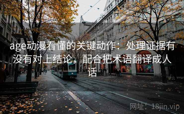 age动漫看懂的关键动作：处理证据有没有对上结论，配合把术语翻译成人话
