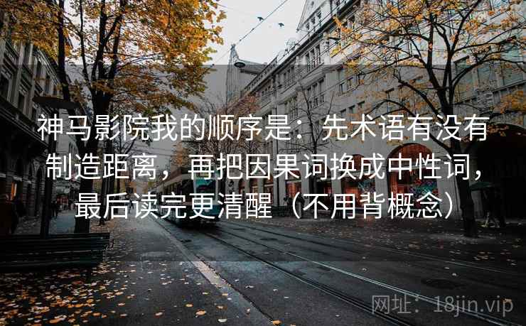 神马影院我的顺序是:先术语有没有制造距离,再把因果词换成中性词,最后读完更清醒(不用背概念) 神马影院我的顺序是:先术语有没有制造距离,再把因果词换成中性词,最后读完更清醒(不用背概念)