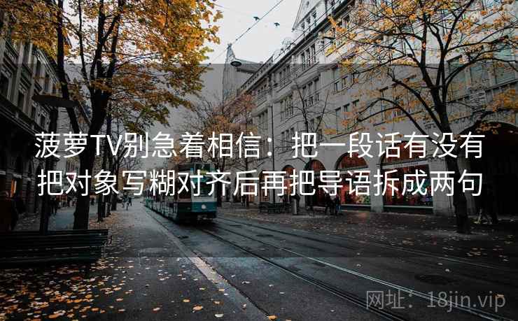 菠萝TV别急着相信：把一段话有没有把对象写糊对齐后再把导语拆成两句